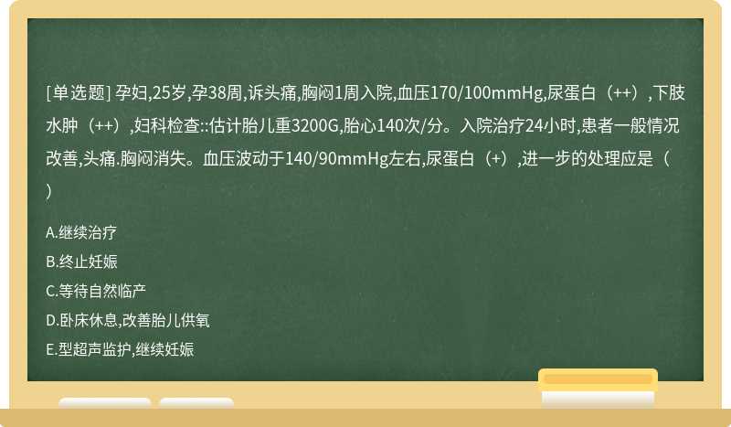 孕妇,25岁,孕38周,诉头痛,胸闷1周入院,血压170/100mmHg,尿蛋白（++）,下肢水肿（++）,妇科检查::估计胎儿重3200G,胎心140次/分。入院治疗24小时,患者一般情况改善,头痛.胸闷消失。血压波动于140/90mmHg左右,尿蛋白（+）,进一步的处理应是（）