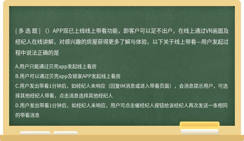 （）APP现已上线线上带看功能，即客户可以足不出户，在线上通过VR画面及经纪人在线讲解，对感兴趣的房屋获得更多了解与体验，以下关于线上带看—用户发起过程中说法正确的是