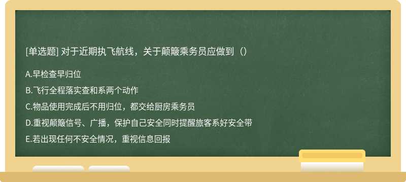 对于近期执飞航线，关于颠簸乘务员应做到（）