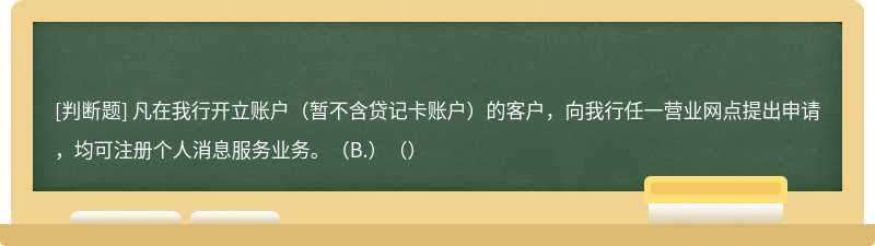 凡在我行开立账户（暂不含贷记卡账户）的客户，向我行任一营业网点提出申请，均可注册个人消息服务业务。（B.）（）