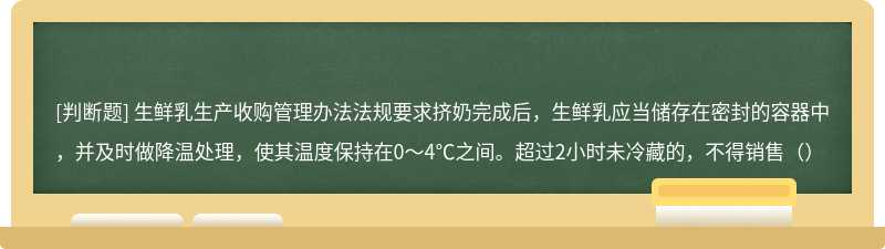 生鲜乳生产收购管理办法法规要求挤奶完成后，生鲜乳应当储存在密封的容器中，并及时做降温处理，使其温度保持在0～4℃之间。超过2小时未冷藏的，不得销售（）