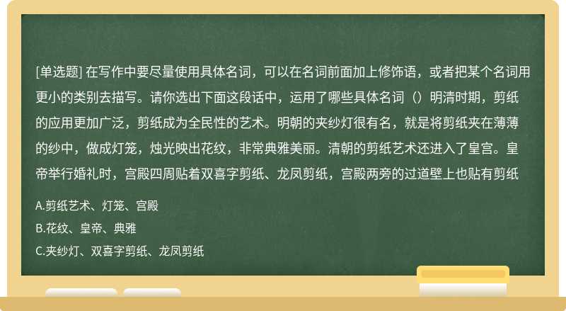 在写作中要尽量使用具体名词，可以在名词前面加上修饰语，或者把某个名词用更小的类别去描写。请你选出下面这段话中，运用了哪些具体名词（）明清时期，剪纸的应用更加广泛，剪纸成为全民性的艺术。明朝的夹纱灯很有名，就是将剪纸夹在薄薄的纱中，做成灯笼，烛光映出花纹，非常典雅美丽。清朝的剪纸艺术还进入了皇宫。皇帝举行婚礼时，宫殿四周贴着双喜字剪纸、龙凤剪纸，宫殿两旁的过道壁上也贴有剪纸