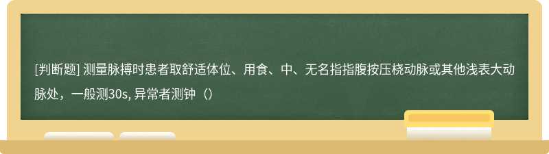 测量脉搏时患者取舒适体位、用食、中、无名指指腹按压桡动脉或其他浅表大动脉处，一般测30s, 异常者测钟（）