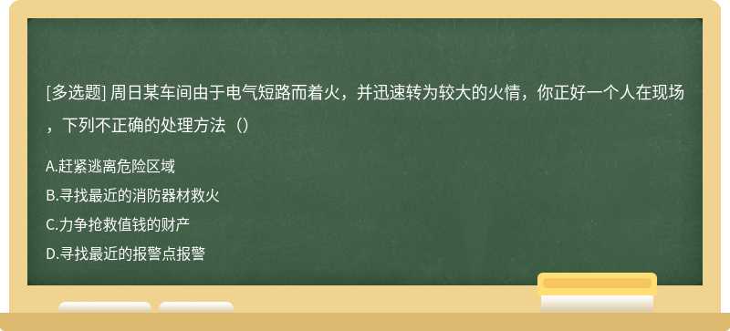 周日某车间由于电气短路而着火，并迅速转为较大的火情，你正好一个人在现场，下列不正确的处理方法（）