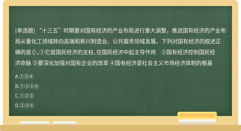 “十三五”时期要对国有经济的产业布局进行重大调整，推进国有经济的产业布局从重化工领域转向高端和新兴制造业、公共服务领域发展。下列对国有经济的叙述正确的是（）。①它是国民经济的支柱，在国民经济中起主导作用 ②国有经济控制国民经济命脉 ③要深化加强对国有企业的改革 ④国有经济是社会主义市场经济体制的根基