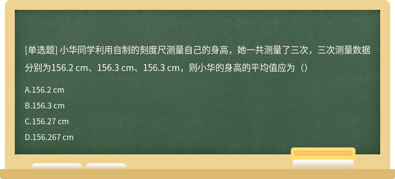 小华同学利用自制的刻度尺测量自己的身高，她一共测量了三次，三次测量数据分别为156.2 cm、156.3 cm、156.3 cm，则小华的身高的平均值应为（）