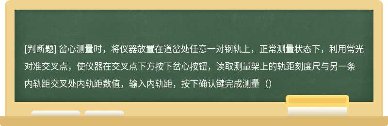 岔心测量时，将仪器放置在道岔处任意一对钢轨上，正常测量状态下，利用常光对准交叉点，使仪器在交叉点下方按下岔心按钮，读取测量架上的轨距刻度尺与另一条内轨距交叉处内轨距数值，输入内轨距，按下确认键完成测量（）