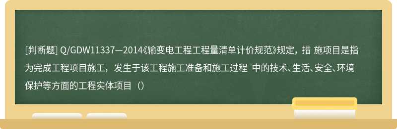 Q/GDW11337—2014《输变电工程工程量清单计价规范》规定， 措 施项目是指为完成工程项目施工， 发生于该工程施工准备和施工过程 中的技术、生活、安全、环境保护等方面的工程实体项目（）