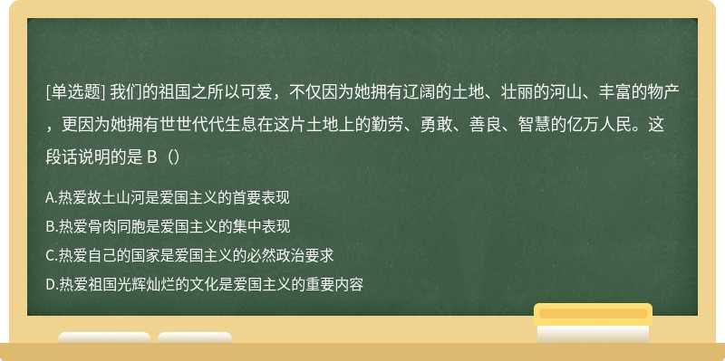 我们的祖国之所以可爱，不仅因为她拥有辽阔的土地、壮丽的河山、丰富的物产，更因为她拥有世世代代生息在这片土地上的勤劳、勇敢、善良、智慧的亿万人民。这段话说明的是 B（）