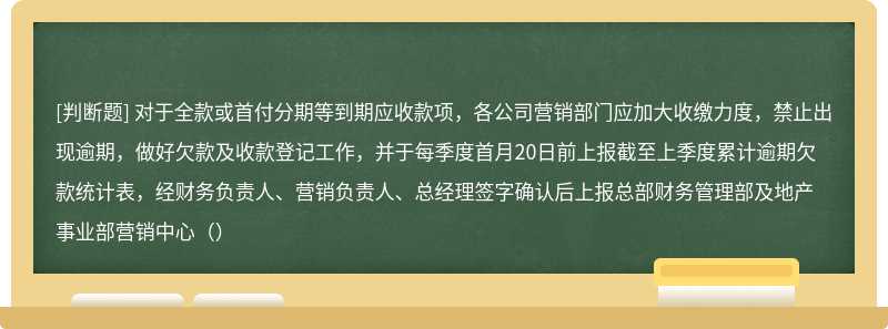 对于全款或首付分期等到期应收款项，各公司营销部门应加大收缴力度，禁止出现逾期，做好欠款及收款登记工作，并于每季度首月20日前上报截至上季度累计逾期欠款统计表，经财务负责人、营销负责人、总经理签字确认后上报总部财务管理部及地产事业部营销中心（）