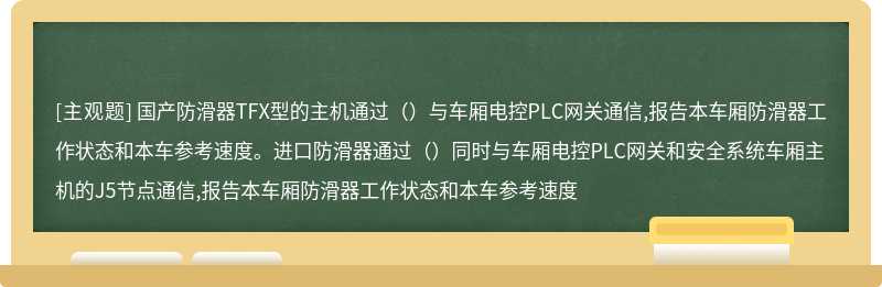 国产防滑器TFX型的主机通过（）与车厢电控PLC网关通信,报告本车厢防滑器工作状态和本车参考速度。进口防滑器通过（）同时与车厢电控PLC网关和安全系统车厢主机的J5节点通信,报告本车厢防滑器工作状态和本车参考速度