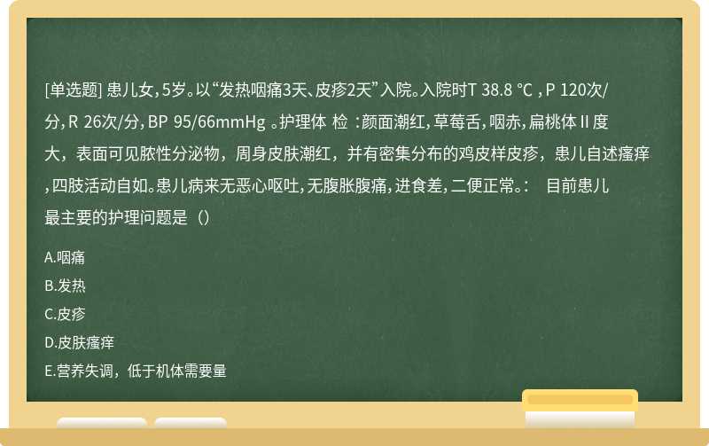 患儿女，5岁。以“发热咽痛3天、皮疹2天”入院。入院时T 38.8 ℃ ，P 120次/分，R 26次/分，BP 95/66mmHg 。护理体 检 ：颜面潮红，草莓舌，咽赤，扁桃体Ⅱ度大，表面可见脓性分泌物，周身皮肤潮红，并有密集分布的鸡皮样皮疹，患儿自述瘙痒，四肢活动自如。患儿病来无恶心呕吐，无腹胀腹痛，进食差，二便正常。： 目前患儿最主要的护理问题是（）