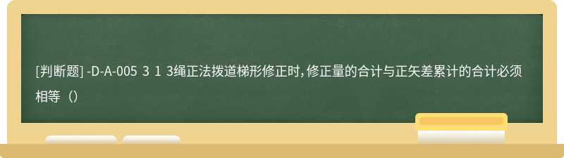 -D-A-005 3 1 3绳正法拨道梯形修正时，修正量的合计与正矢差累计的合计必须相等（）