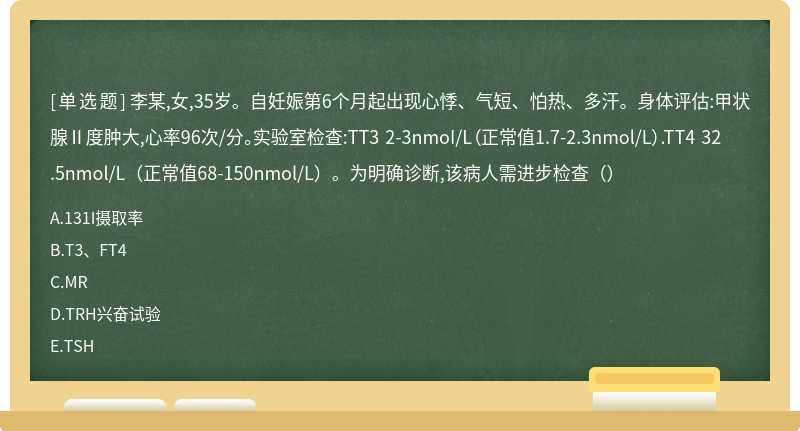 李某,女,35岁。自妊娠第6个月起出现心悸、气短、怕热、多汗。身体评估:甲状腺Ⅱ度肿大,心率96次/分。实验室检查:TT3 2-3nmoI/L（正常值1.7-2.3nmol/L）.TT4 32.5nmol/L（正常值68-150nmol/L）。为明确诊断,该病人需进步检查（）