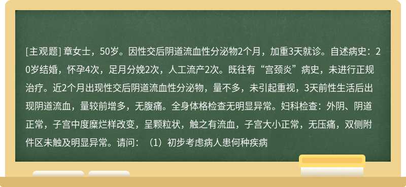 章女士，50岁。因性交后阴道流血性分泌物2个月，加重3天就诊。自述病史：20岁结婚，怀孕4次，足月分娩2次，人工流产2次。既往有“宫颈炎”病史，未进行正规治疗。近2个月出现性交后阴道流血性分泌物，量不多，未引起重视，3天前性生活后出现阴道流血，量较前增多，无腹痛。全身体格检查无明显异常。妇科检查：外阴、阴道正常，子宫中度糜烂样改变，呈颗粒状，触之有流血，子宫大小正常，无压痛，双侧附件区未触及明显异常。请问：（1）初步考虑病人患何种疾病