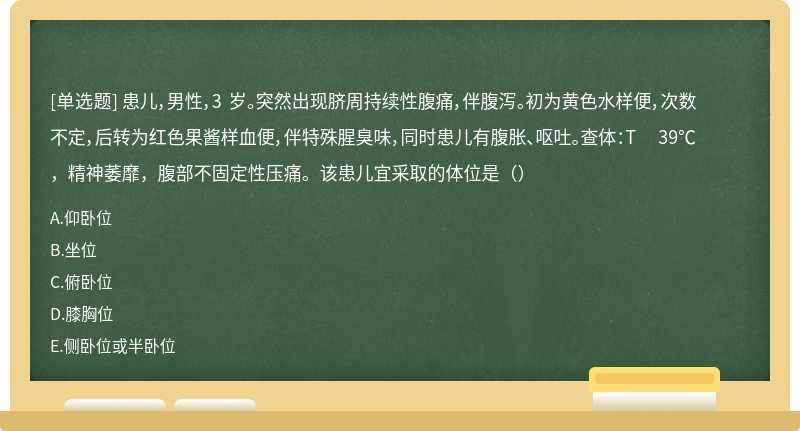 患儿，男性，3 岁。突然出现脐周持续性腹痛，伴腹泻。初为黄色水样便，次数不定，后转为红色果酱样血便，伴特殊腥臭味，同时患儿有腹胀、呕吐。查体：T 39℃，精神萎靡，腹部不固定性压痛。该患儿宜采取的体位是（）