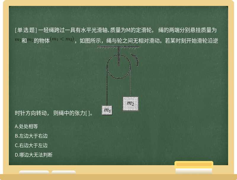 一轻绳跨过一具有水平光滑轴、质量为M的定滑轮， 绳的两端分别悬挂质量为和的物体，如图所示，绳与轮之间无相对滑动。若某时刻开始滑轮沿逆时针方向转动， 则绳中的张力[ ]。 