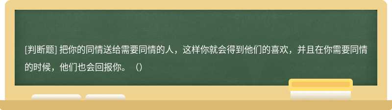 把你的同情送给需要同情的人，这样你就会得到他们的喜欢，并且在你需要同情的时候，他们也会回报你。（）