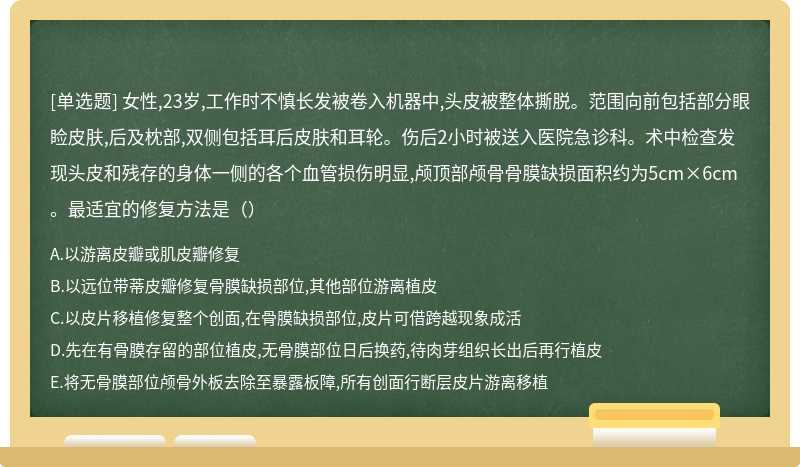 女性,23岁,工作时不慎长发被卷入机器中,头皮被整体撕脱。范围向前包括部分眼睑皮肤,后及枕部,双侧包括耳后皮肤和耳轮。伤后2小时被送入医院急诊科。术中检查发现头皮和残存的身体一侧的各个血管损伤明显,颅顶部颅骨骨膜缺损面积约为5cm×6cm。最适宜的修复方法是（）