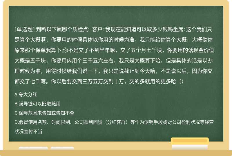 判断以下属哪个质检点: 客户：我现在能知道可以取多少钱吗坐席：这个我们只是算个大概啊，你要用的时候具体以你用的时候为准，我只能给你算个大概，大概像你原来那个保单我算下;你不是交了不到半年嘛，交了五个月七千块，你要用的话现金价值大概是五千块，你要用内用个三千五六左右，我只是大概算下哈，但是具体的话是以办理时候为准，用得时候给我们说一下，我只是说截止到今天哈，不是说以后，因为你交都交了七千嘛。你以后要交到三万五万交到十万，交的多就用的更多哈（）