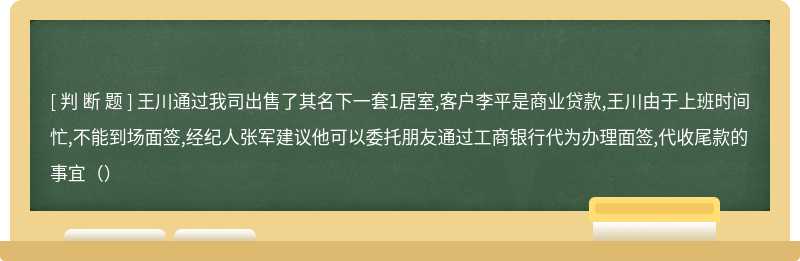 王川通过我司出售了其名下一套1居室,客户李平是商业贷款,王川由于上班时间忙,不能到场面签,经纪人张军建议他可以委托朋友通过工商银行代为办理面签,代收尾款的事宜（）