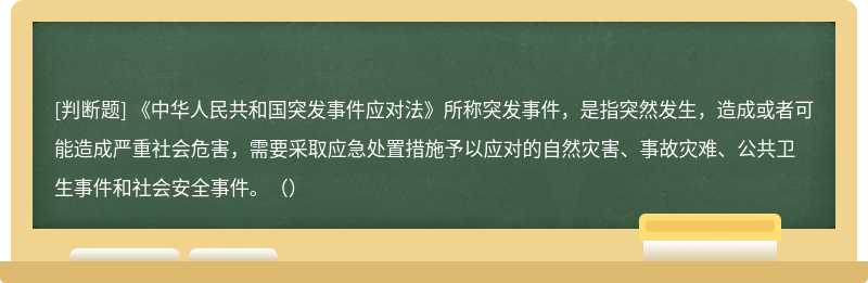 《中华人民共和国突发事件应对法》所称突发事件，是指突然发生，造成或者可能造成严重社会危害，需要采取应急处置措施予以应对的自然灾害、事故灾难、公共卫生事件和社会安全事件。（）