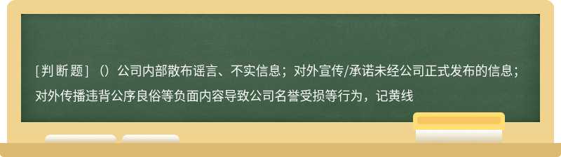 （）公司内部散布谣言、不实信息；对外宣传/承诺未经公司正式发布的信息；对外传播违背公序良俗等负面内容导致公司名誉受损等行为，记黄线