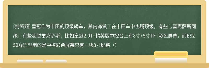 皇冠作为丰田的顶级轿车，其内饰做工在丰田车中也属顶级，有些与雷克萨斯同级，有些超越雷克萨斯，比如皇冠2.0T+精英版中控台上有8寸+5寸TFT彩色屏幕，而ES250舒适型用的是中控彩色屏幕只有一块8寸屏幕（）