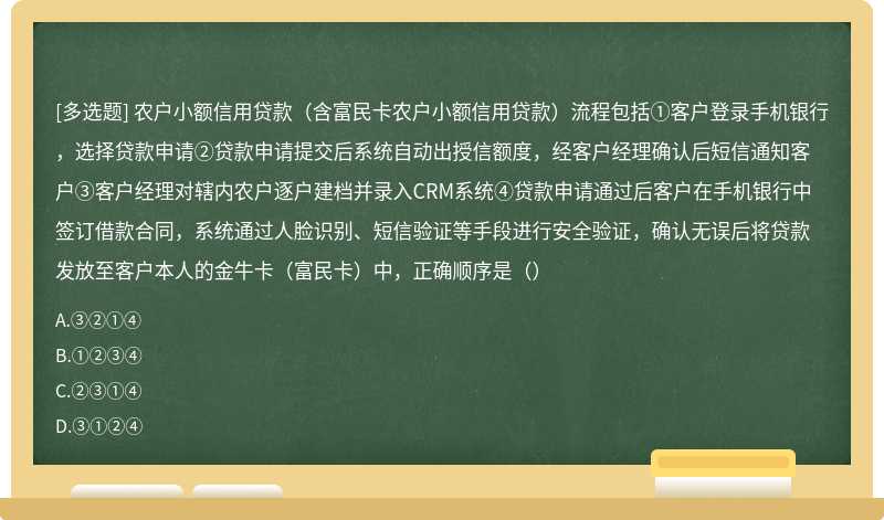 农户小额信用贷款（含富民卡农户小额信用贷款）流程包括①客户登录手机银行，选择贷款申请②贷款申请提交后系统自动出授信额度，经客户经理确认后短信通知客户③客户经理对辖内农户逐户建档并录入CRM系统④贷款申请通过后客户在手机银行中签订借款合同，系统通过人脸识别、短信验证等手段进行安全验证，确认无误后将贷款发放至客户本人的金牛卡（富民卡）中，正确顺序是（）