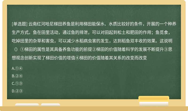 云南红河哈尼梯田养鱼是利用梯田能保水、水质比较好的条件，开展的一个种养生产方式。鱼在田里活动，通过鱼的排泄，可以对田起到松土和肥田的作用；鱼觅食，吃掉田里的杂草和害虫，可以减少水稻病虫害的发生，达到稻鱼双丰收的效果。这说明（）①梯田的属性是其具备养鱼功能的前提②梯田的价值随着科学的发展不断提升③思想观念创新实现了梯田价值的增值④梯田的价值随着其关系的改变而改变