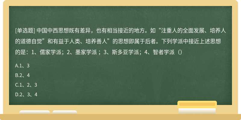 中国中西思想既有差异，也有相当接近的地方。如“注重人的全面发展、培养人的道德自觉”和有益于人类、培养善人”的思想即属于后者。下列学派中接近上述思想的是：1、儒家学派；2、墨家学派 ；3、斯多亚学派；4、智者学派（）