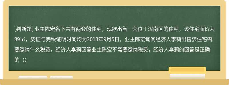 业主陈宏名下共有两套的住宅，现欲出售一套位于浑南区的住宅，该住宅面价为89㎡，契证与完税证明时间均为2013年9月5日，业主陈宏询问经济人李莉出售该住宅需要缴纳什么税费，经济人李莉回答业主陈宏不需要缴纳税费，经济人李莉的回答是正确的（）