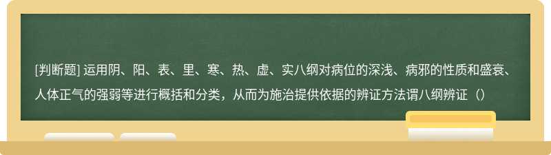 运用阴、阳、表、里、寒、热、虚、实八纲对病位的深浅、病邪的性质和盛衰、人体正气的强弱等进行概括和分类，从而为施治提供依据的辨证方法谓八纲辨证（）