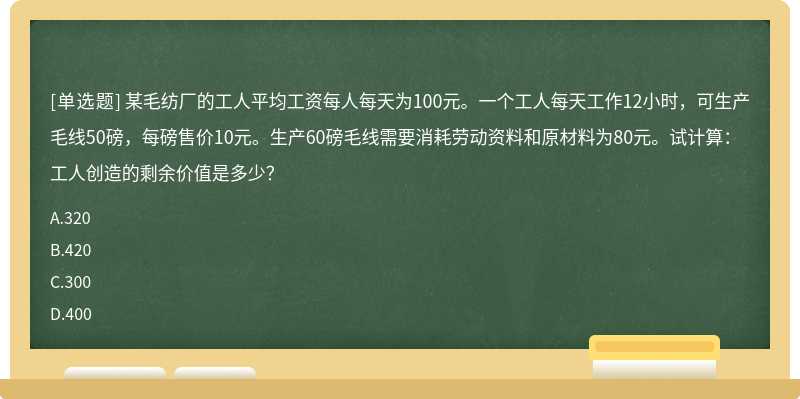 某毛纺厂的工人平均工资每人每天为100元。一个工人每天工作12小时，可生产毛线50磅，每磅售价10元。生产60磅毛线需要消耗劳动资料和原材料为80元。试计算：工人创造的剩余价值是多少？