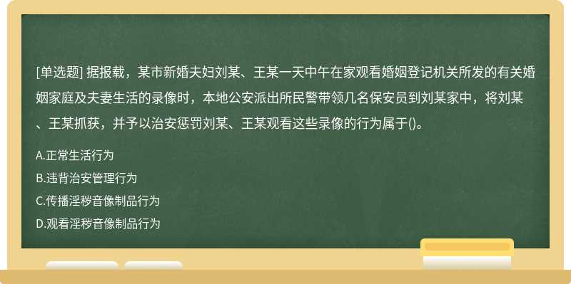 据报载，某市新婚夫妇刘某、王某一天中午在家观看婚姻登记机关所发的有关婚姻家庭及夫妻生活的录像时，本地公安派出所民警带领几名保安员到刘某家中，将刘某、王某抓获，并予以治安惩罚刘某、王某观看这些录像的行为属于()。