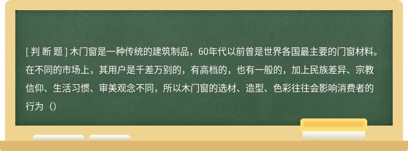 木门窗是一种传统的建筑制品，60年代以前曾是世界各国最主要的门窗材料。在不同的市场上，其用户是千差万别的，有高档的，也有一般的，加上民族差异、宗教信仰、生活习惯、审美观念不同，所以木门窗的选材、造型、色彩往往会影响消费者的行为（）