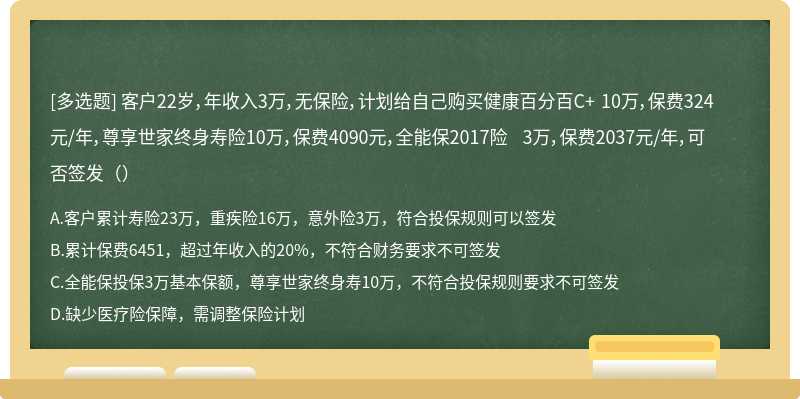 客户22岁，年收入3万，无保险，计划给自己购买健康百分百C+ 10万，保费324元/年，尊享世家终身寿险10万，保费4090元，全能保2017险 3万，保费2037元/年，可否签发（）