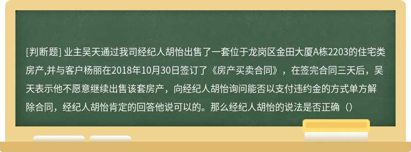 业主吴天通过我司经纪人胡怡出售了一套位于龙岗区金田大厦A栋2203的住宅类房产,并与客户杨丽在2018年10月30日签订了《房产买卖合同》，在签完合同三天后，吴天表示他不愿意继续出售该套房产，向经纪人胡怡询问能否以支付违约金的方式单方解除合同，经纪人胡怡肯定的回答他说可以的。那么经纪人胡怡的说法是否正确（）