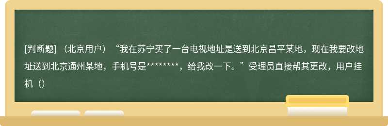（北京用户）“我在苏宁买了一台电视地址是送到北京昌平某地，现在我要改地址送到北京通州某地，手机号是********，给我改一下。”受理员直接帮其更改，用户挂机（）