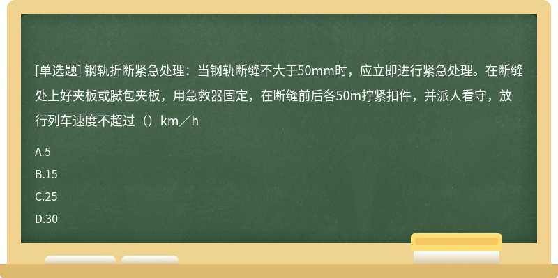 钢轨折断紧急处理：当钢轨断缝不大于50mm时，应立即进行紧急处理。在断缝处上好夹板或臌包夹板，用急救器固定，在断缝前后各50m拧紧扣件，并派人看守，放行列车速度不超过（）km／h