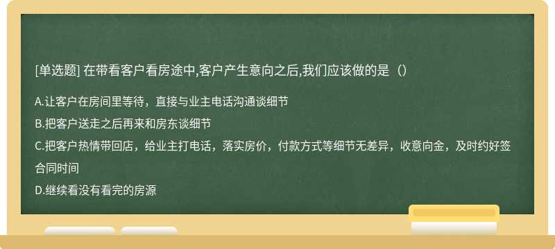 在带看客户看房途中,客户产生意向之后,我们应该做的是（）