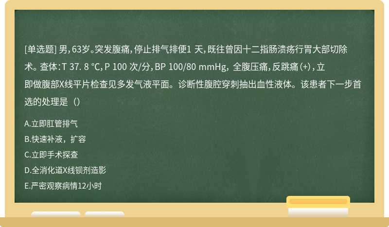 男，63岁。突发腹痛，停止排气排便1 天，既往曾因十二指肠溃疡行胃大部切除术。 查体：T 37. 8 ℃，P 100 次/分，BP 100/80 mmHg， 全腹压痛，反跳痛（+），立即做腹部X线平片检查见多发气液平面。诊断性腹腔穿刺抽出血性液体。该患者下一步首选的处理是（）