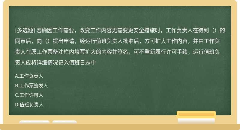 若确因工作需要，改变工作内容无需变更安全措施时，工作负责人在得到（）的同意后，向（）提出申请，经运行值班负责人批准后，方可扩大工作内容，并由工作负责人在原工作票备注栏内填写扩大的内容并签名，可不重新履行许可手续，运行值班负责人应将详细情况记入值班日志中