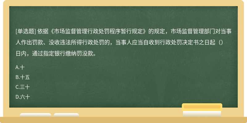 依据《市场监督管理行政处罚程序暂行规定》的规定，市场监督管理部门对当事人作出罚款、没收违法所得行政处罚的，当事人应当自收到行政处罚决定书之日起（）日内，通过指定银行缴纳罚没款。