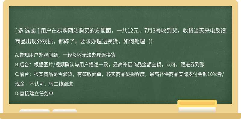 用户在易购网站购买的方便面，一共12元，7月3号收到货，收货当天来电反馈商品出现外观损，都碎了，要求办理退换货，如何处理（）