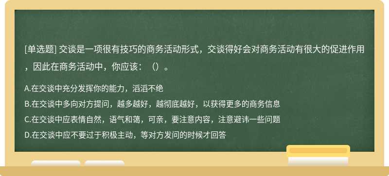 交谈是一项很有技巧的商务活动形式，交谈得好会对商务活动有很大的促进作用，因此在商务活动中，你应该：（）。