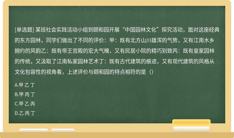 某班社会实践活动小组到颐和园开展“中国园林文化”探究活动，面对这座经典的东方园林，同学们做出了不同的评价：甲：既有北方山川雄浑的气势，又有江南水乡婉约的风韵乙：既有帝王宫殿的宏大气魄，又有民居小院的精巧别致丙：既有皇家园林的传统，又汲取了江南私家园林艺术丁：既有古代建筑的痕迹，又有现代建筑的风格从文化包容性的视角看，上述评价与颐和园的特点相符的是（）