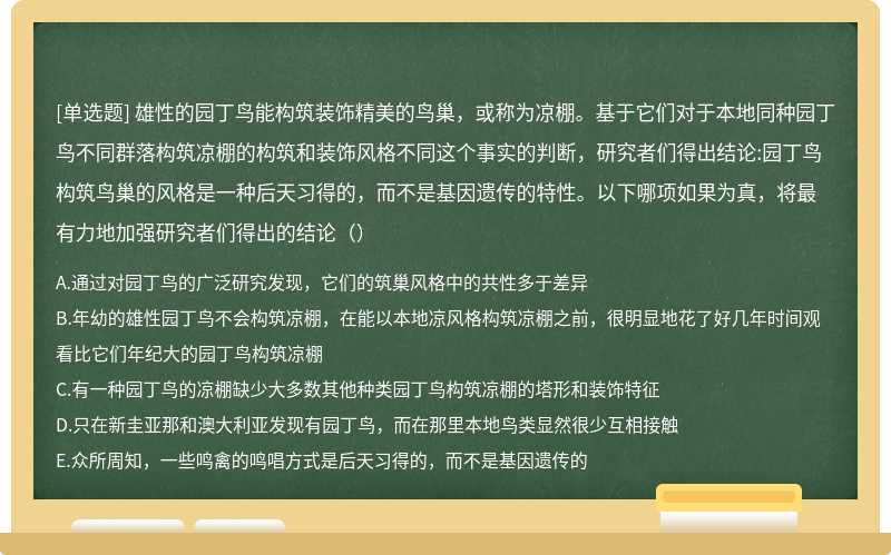 雄性的园丁鸟能构筑装饰精美的鸟巢，或称为凉棚。基于它们对于本地同种园丁鸟不同群落构筑凉棚的构筑和装饰风格不同这个事实的判断，研究者们得出结论:园丁鸟构筑鸟巢的风格是一种后天习得的，而不是基因遗传的特性。以下哪项如果为真，将最有力地加强研究者们得出的结论（）