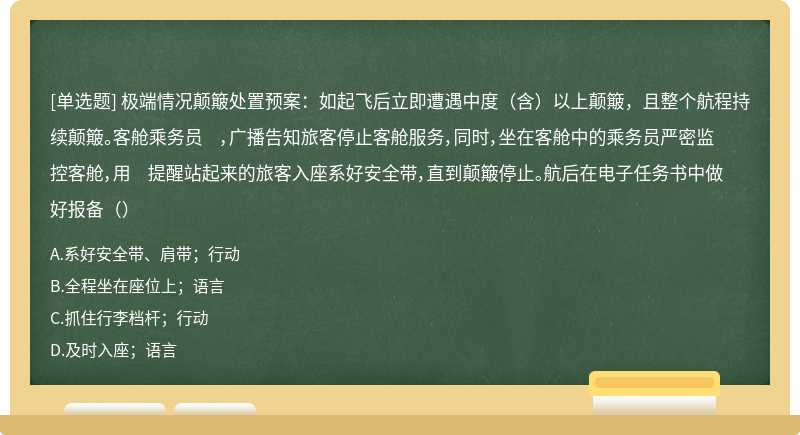 极端情况颠簸处置预案：如起飞后立即遭遇中度（含）以上颠簸，且整个航程持续颠簸。客舱乘务员 ，广播告知旅客停止客舱服务，同时，坐在客舱中的乘务员严密监控客舱，用 提醒站起来的旅客入座系好安全带，直到颠簸停止。航后在电子任务书中做好报备（）