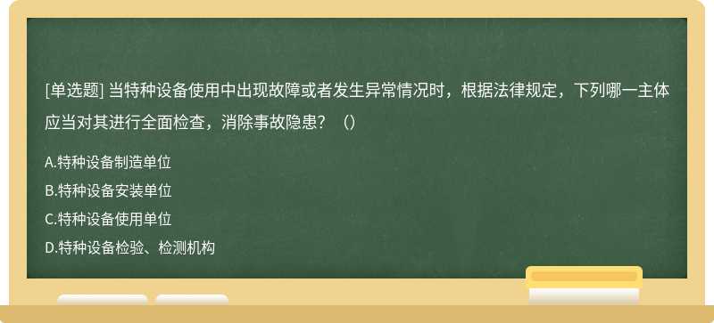 当特种设备使用中出现故障或者发生异常情况时，根据法律规定，下列哪一主体应当对其进行全面检查，消除事故隐患？（）